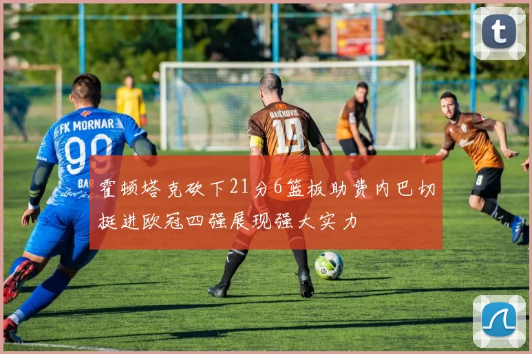 霍顿塔克砍下21分6篮板助费内巴切挺进欧冠四强展现强大实力