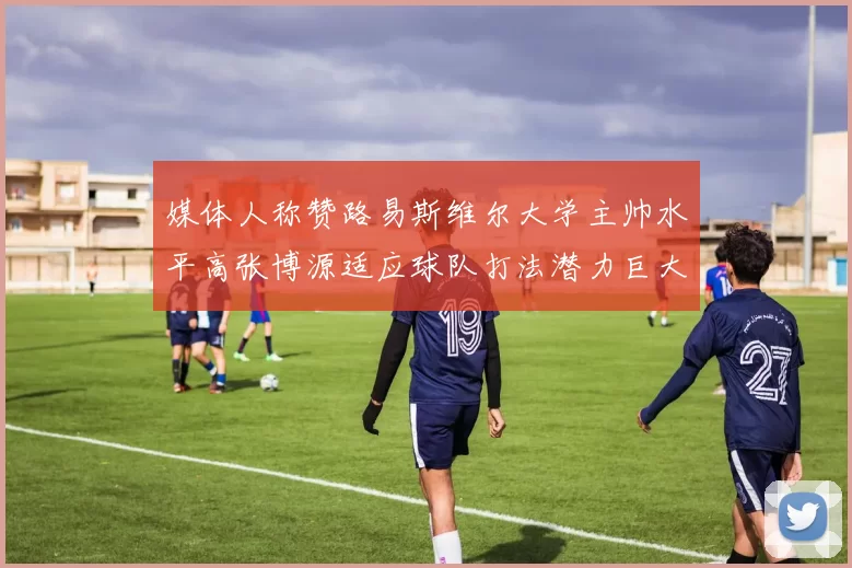媒体人称赞路易斯维尔大学主帅水平高张博源适应球队打法潜力巨大