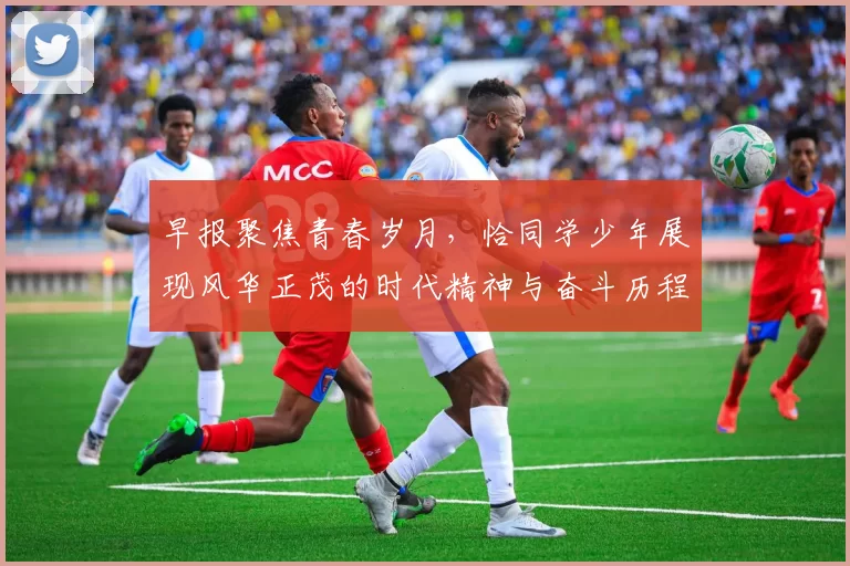 早报聚焦青春岁月，恰同学少年展现风华正茂的时代精神与奋斗历程