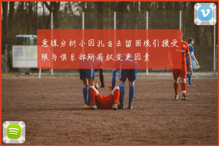 意媒分析小因扎吉去留困境引援受限与俱乐部所有权变更因素