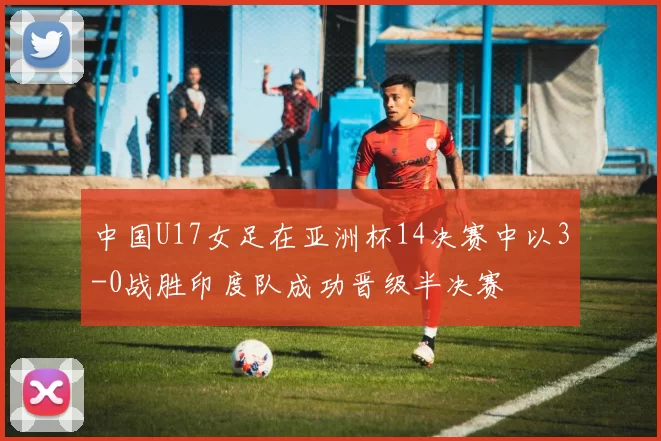 中国U17女足在亚洲杯14决赛中以3-0战胜印度队成功晋级半决赛