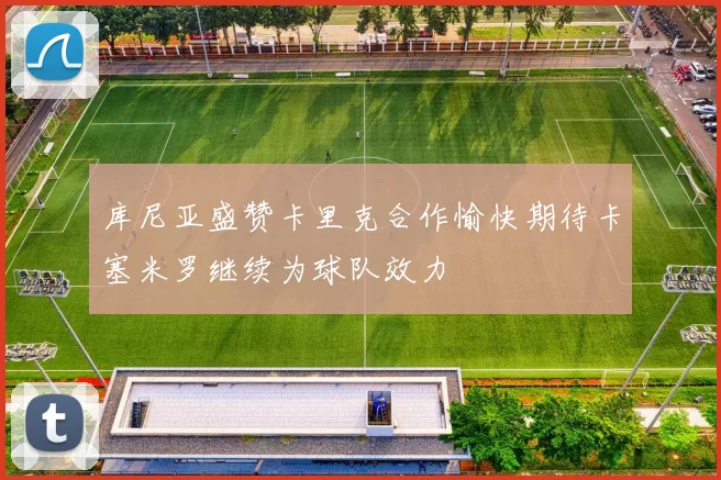 库尼亚盛赞卡里克合作愉快期待卡塞米罗继续为球队效力