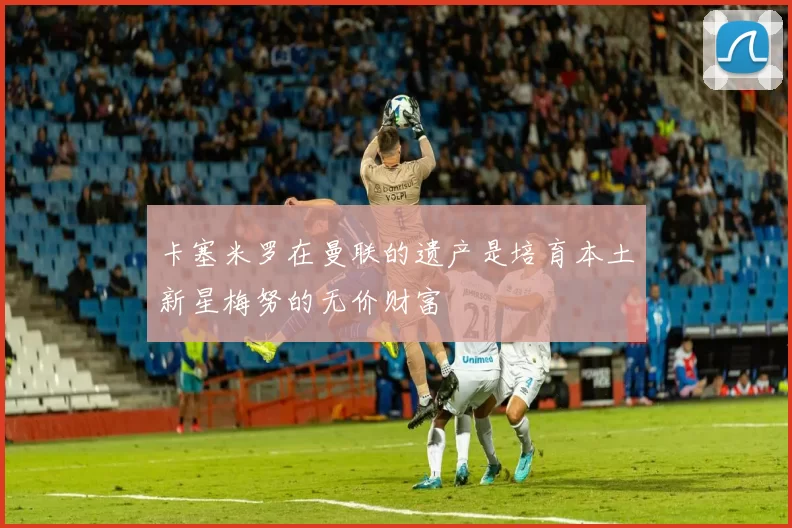 卡塞米罗在曼联的遗产是培育本土新星梅努的无价财富