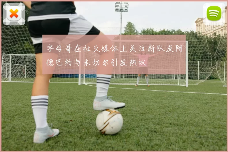 字母哥在社交媒体上关注新队友阿德巴约与米切尔引发热议