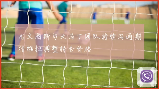 尤文图斯与大马丁团队持续沟通期待维拉调整转会价格