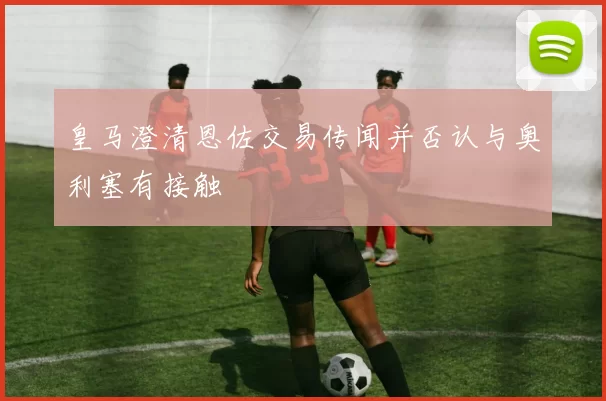 皇马澄清恩佐交易传闻并否认与奥利塞有接触
