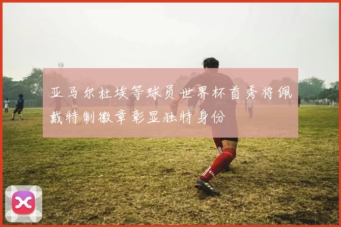 亚马尔杜埃等球员世界杯首秀将佩戴特制徽章彰显独特身份