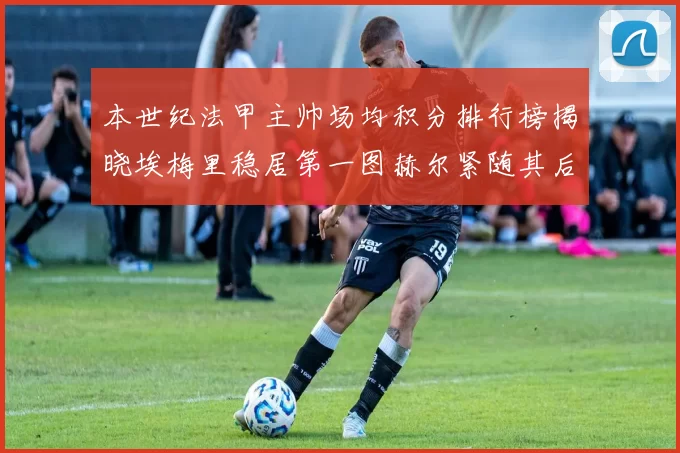 本世纪法甲主帅场均积分排行榜揭晓埃梅里稳居第一图赫尔紧随其后