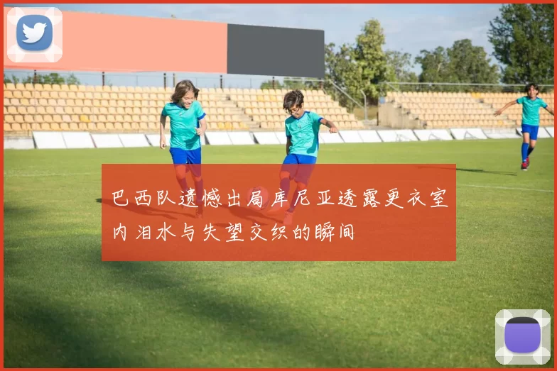 巴西队遗憾出局库尼亚透露更衣室内泪水与失望交织的瞬间