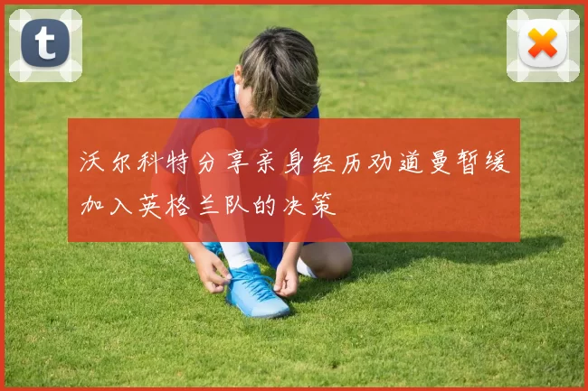 沃尔科特分享亲身经历劝道曼暂缓加入英格兰队的决策